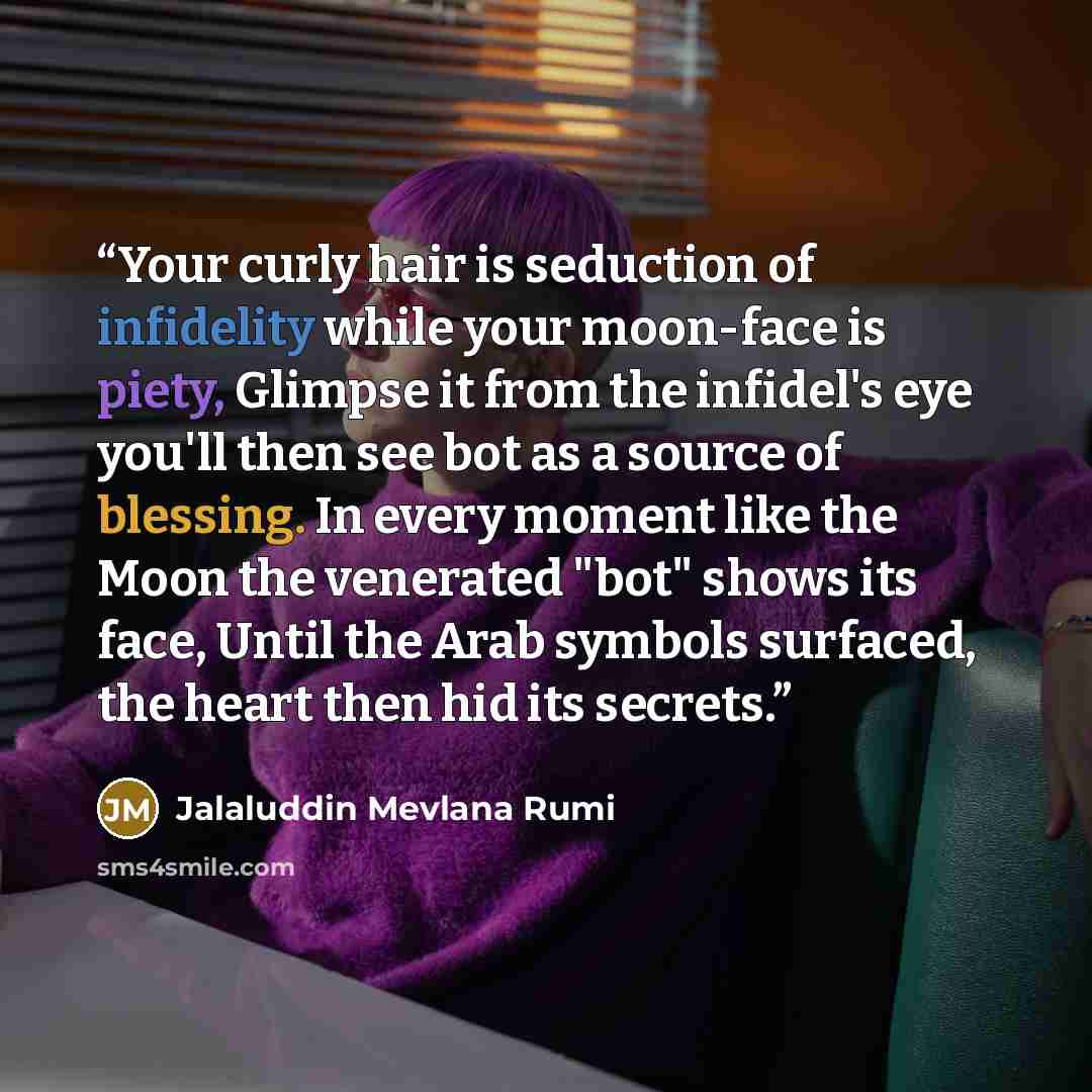 “Your curly hair is seduction of infidelity while your moon-face is piety, Glimpse it from the infidel's eye you'll then see bot as a source of blessing. In every moment like the Moon the venerated "bot" shows its face, Until the Arab symbols surfaced, the heart then hid its secrets.” quote by Jalaluddin Mevlana Rumi