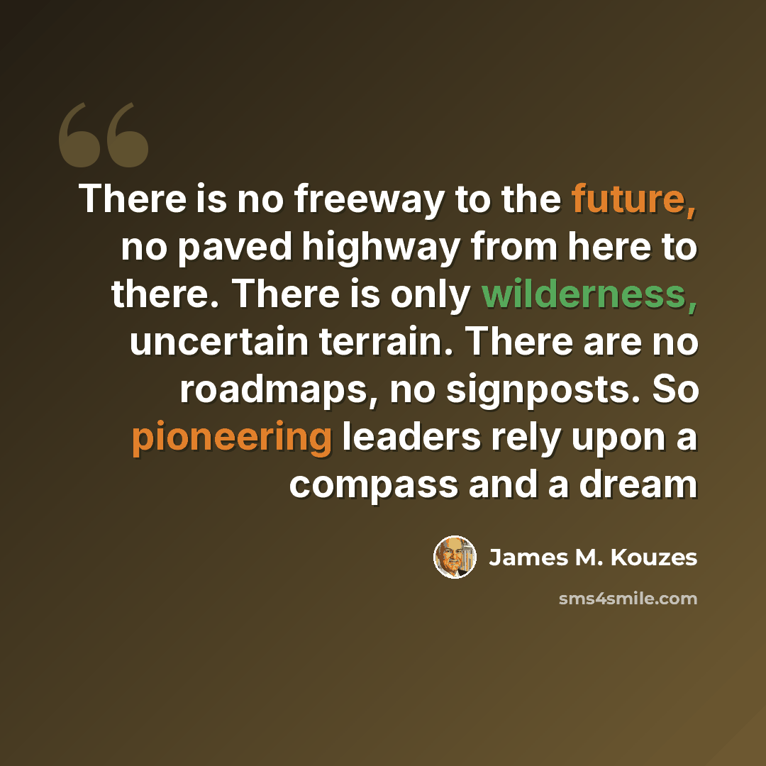 “There is no freeway to the future, no paved highway from here to there. There is only wilderness, uncertain terrain. There are no roadmaps, no signposts. So pioneering leaders rely upon a compass and a dream” quote by James M. Kouzes