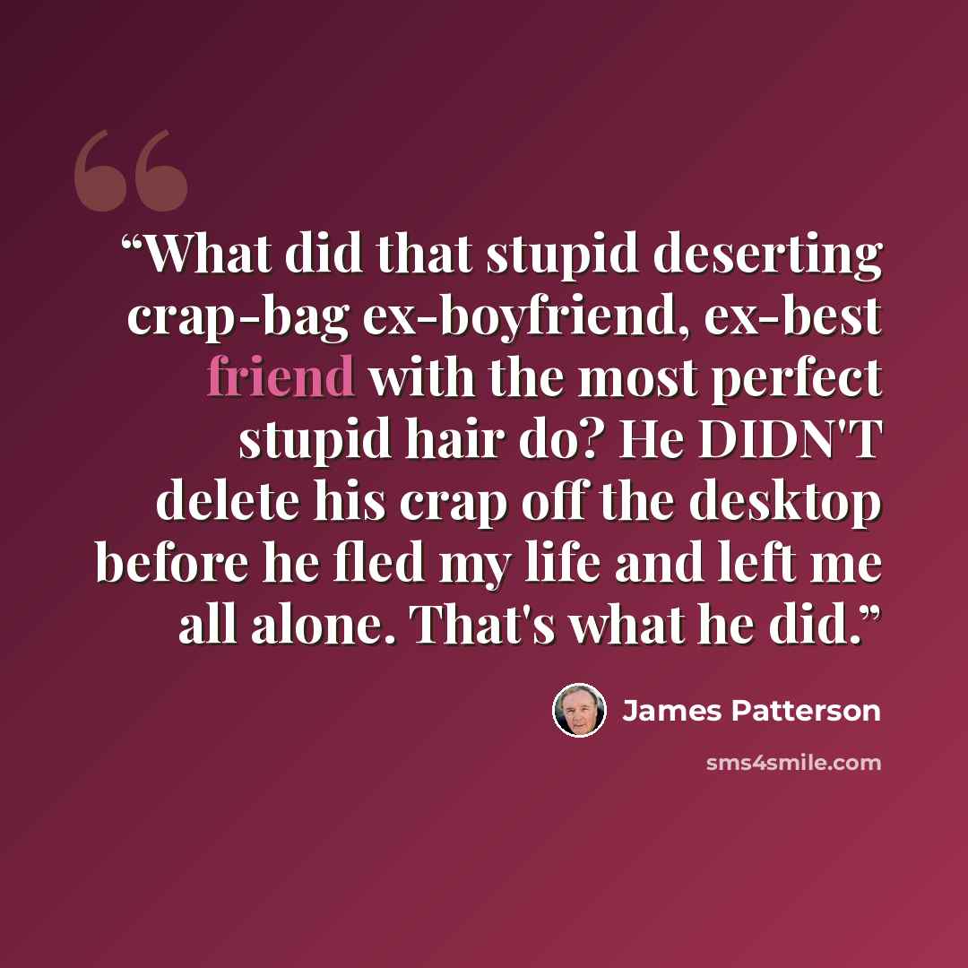 “What did that stupid deserting crap-bag ex-boyfriend, ex-best friend with the most perfect stupid hair do? He DIDN'T delete his crap off the desktop before he fled my life and left me all alone. That's what he did.” quote by James Patterson