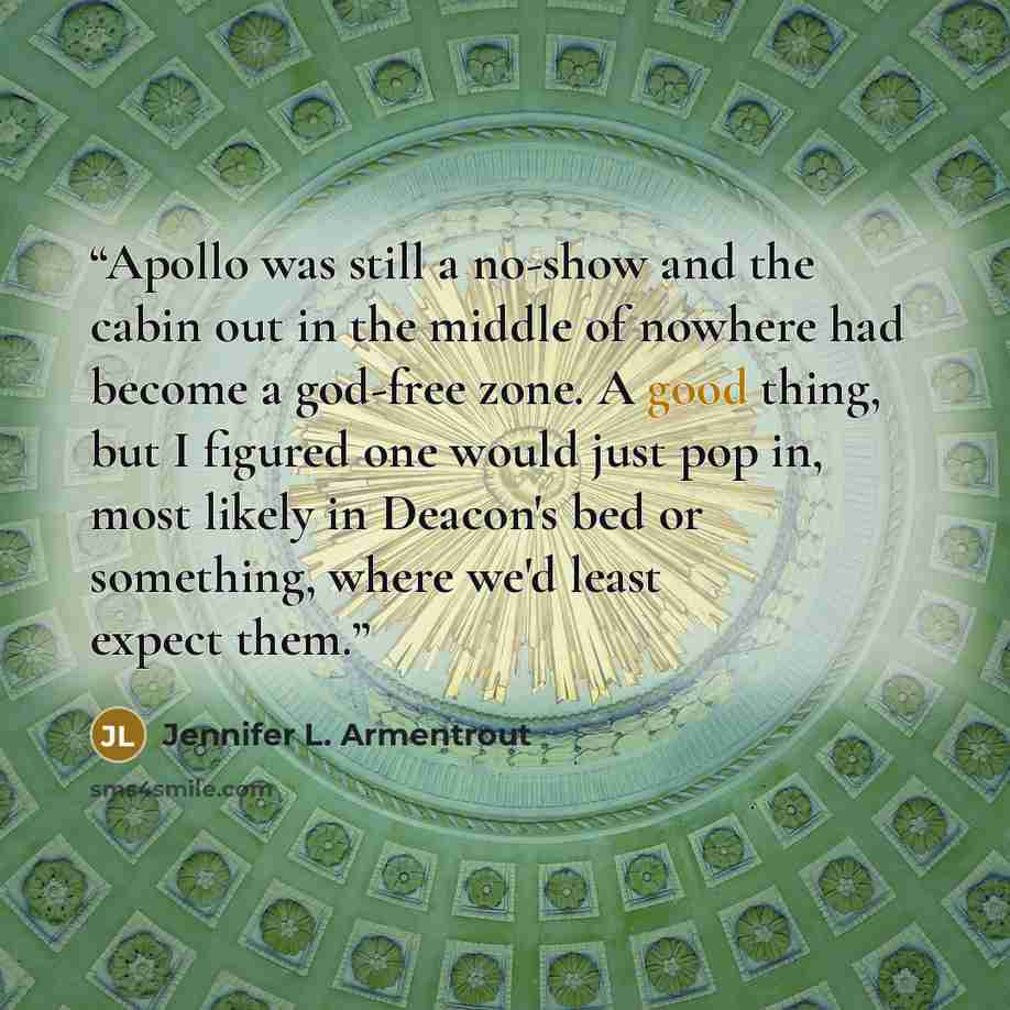 “Apollo was still a no-show and the cabin out in the middle of nowhere had become a god-free zone. A good thing, but I figured one would just pop in, most likely in Deacon's bed or something, where we'd least expect them.” quote by Jennifer L. Armentrout