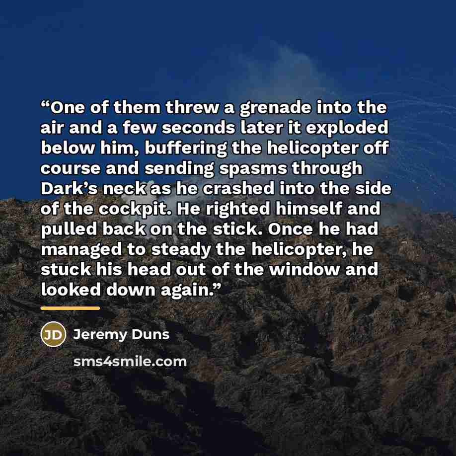 “One of them threw a grenade into the air and a few seconds later it exploded below him, buffering the helicopter off course and sending spasms through Dark’s neck as he crashed into the side of the cockpit. He righted himself and pulled back on the stick. Once he had managed to steady the…” quote by Jeremy Duns