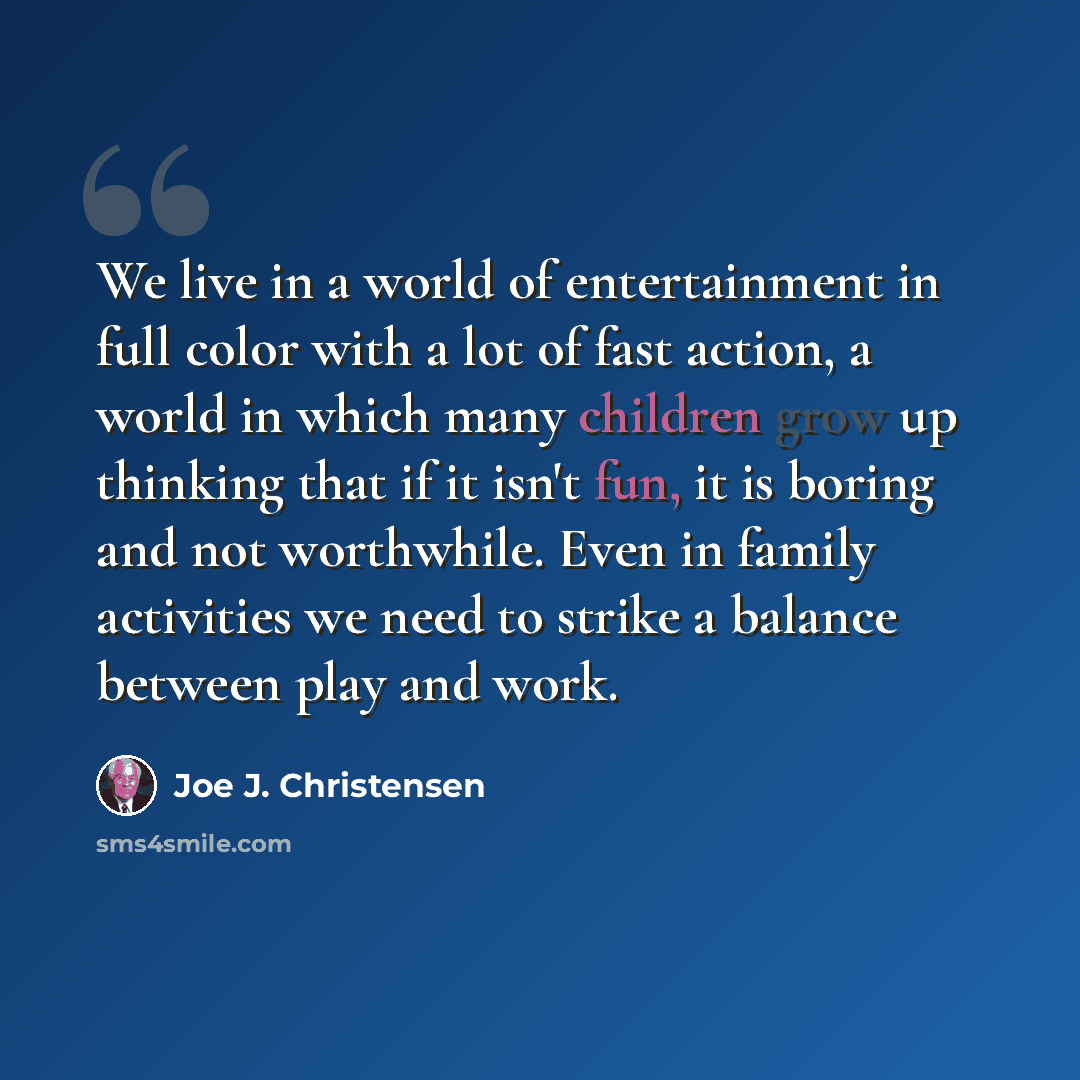 “We live in a world of entertainment in full color with a lot of fast action, a world in which many children grow up thinking that if it isn't fun, it is boring and not worthwhile. Even in family activities we need to strike a balance between play and work.” quote by Joe J. Christensen