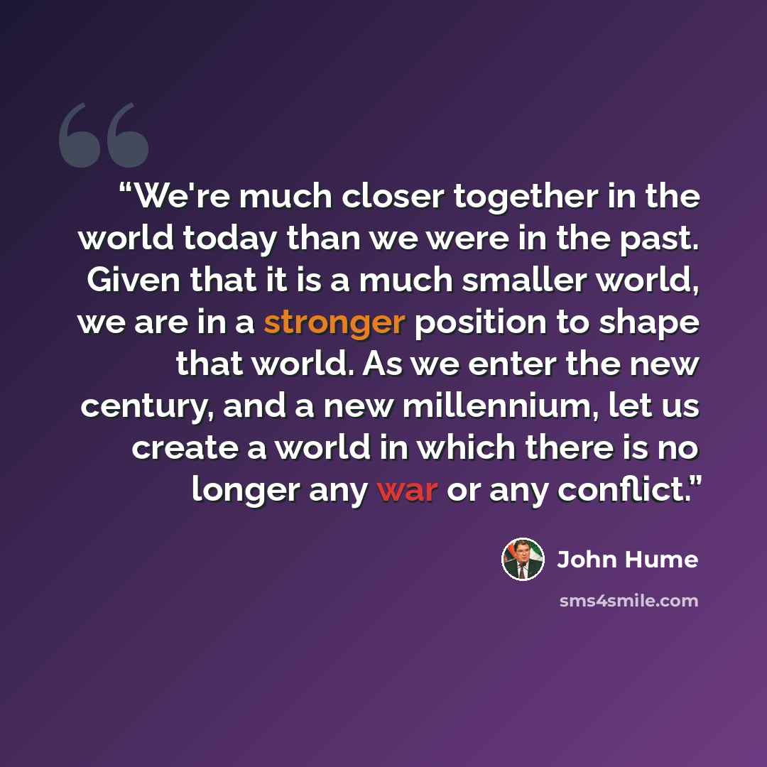 “We're much closer together in the world today than we were in the past. Given that it is a much smaller world, we are in a stronger position to shape that world. As we enter the new century, and a new millennium, let us create a world in which there is no longer any war or any conflict.” quote by John Hume