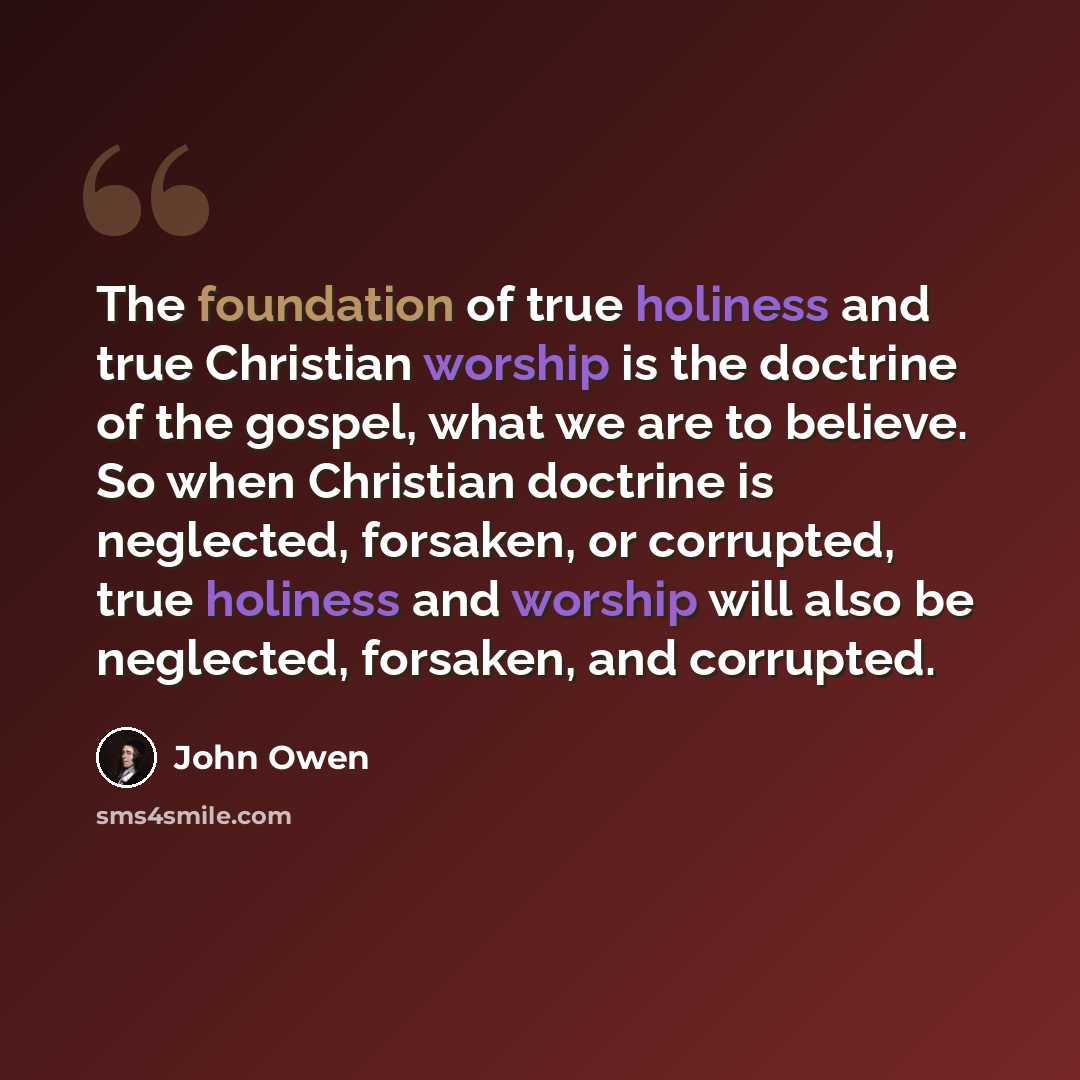 “The foundation of true holiness and true Christian worship is the doctrine of the gospel, what we are to believe. So when Christian doctrine is neglected, forsaken, or corrupted, true holiness and worship will also be neglected, forsaken, and corrupted.” quote by John Owen
