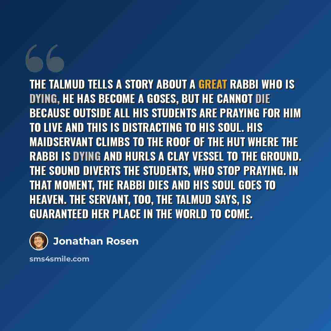 “The Talmud tells a story about a great Rabbi who is dying, he has become a goses, but he cannot die because outside all his students are praying for him to live and this is distracting to his soul. His maidservant climbs to the roof of the hut where the Rabbi is dying and hurls a clay vessel to…” quote by Jonathan Rosen