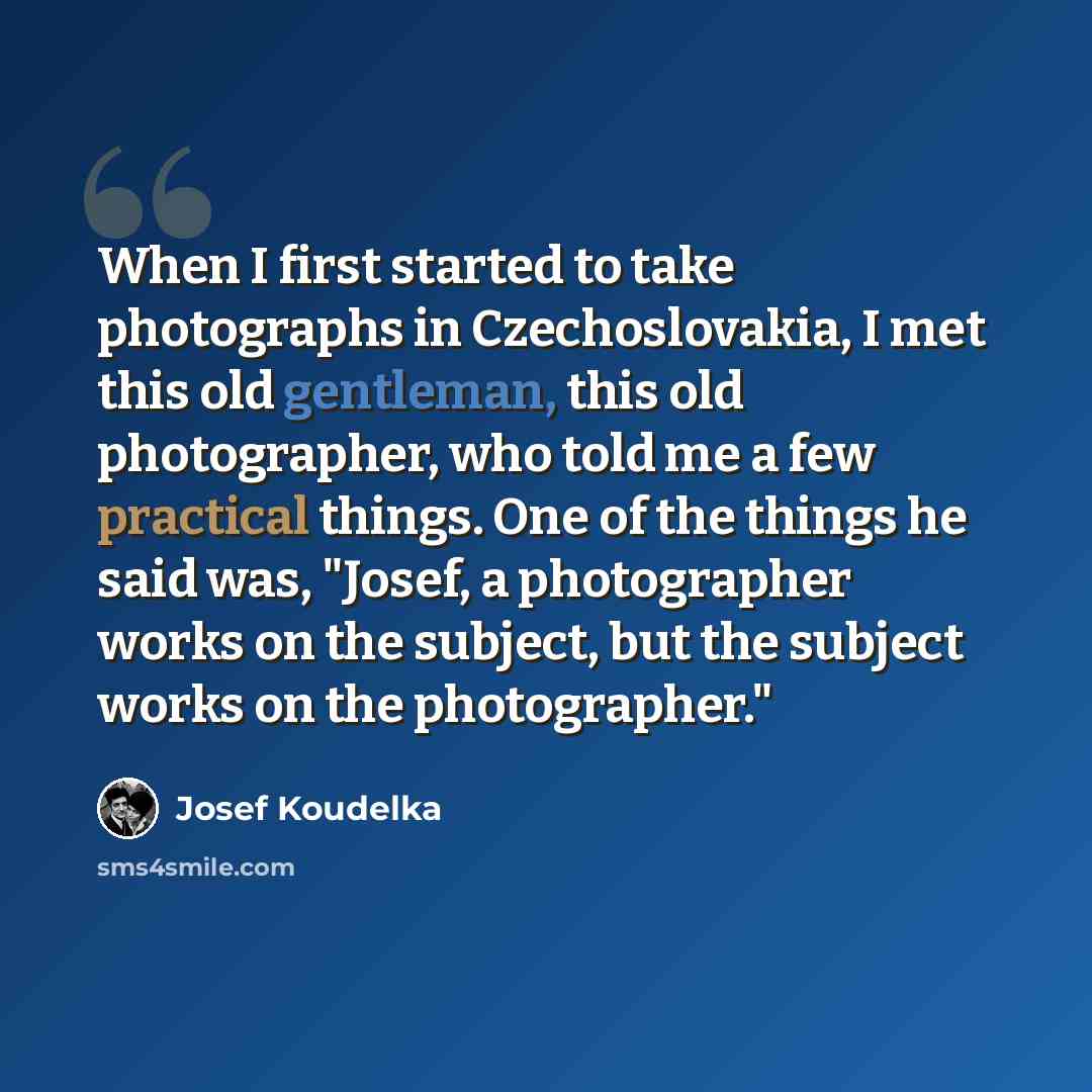 “When I first started to take photographs in Czechoslovakia, I met this old gentleman, this old photographer, who told me a few practical things. One of the things he said was, "Josef, a photographer works on the subject, but the subject works on the photographer."” quote by Josef Koudelka