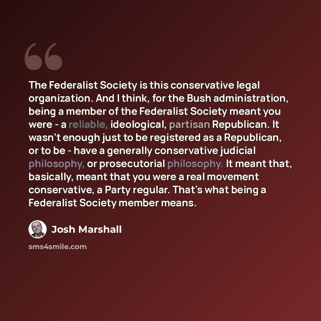 “The Federalist Society is this conservative legal organization. And I think, for the Bush administration, being a member of the Federalist Society meant you were - a reliable, ideological, partisan Republican. It wasn't enough just to be registered as a Republican, or to be - have a generally…” quote by Josh Marshall