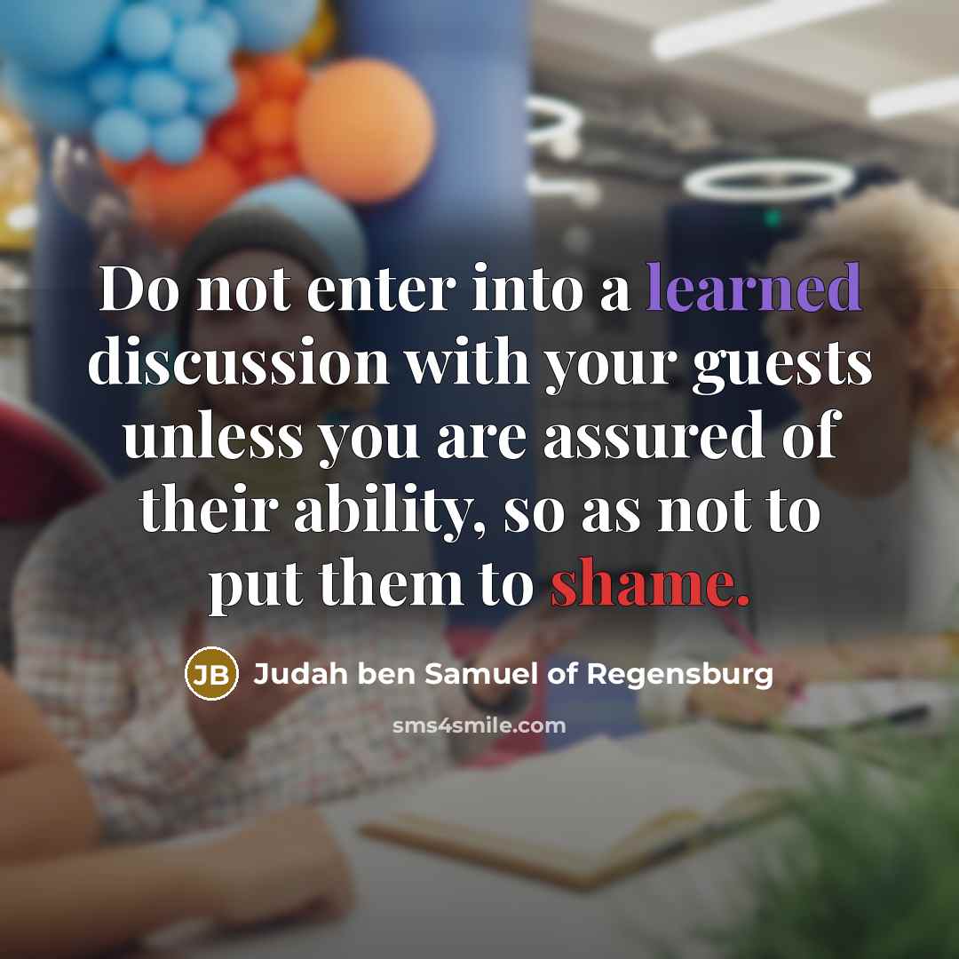 “Do not enter into a learned discussion with your guests unless you are assured of their ability, so as not to put them to shame.” quote by Judah ben Samuel of Regensburg