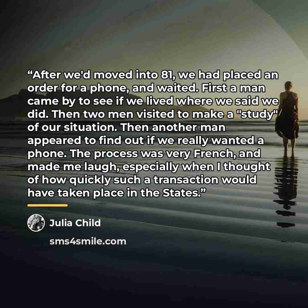 “After we'd moved into 81, we had placed an order for a phone, and waited. First a man came by to see if we lived where we said we did. Then two men visited to make a "study" of our situation. Then another man appeared to find out if we really wanted a phone. The process was very French, and made…” quote by Julia Child