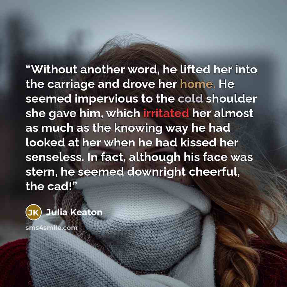 “Without another word, he lifted her into the carriage and drove her home. He seemed impervious to the cold shoulder she gave him, which irritated her almost as much as the knowing way he had looked at her when he had kissed her senseless. In fact, although his face was stern, he seemed downright…” quote by Julia Keaton