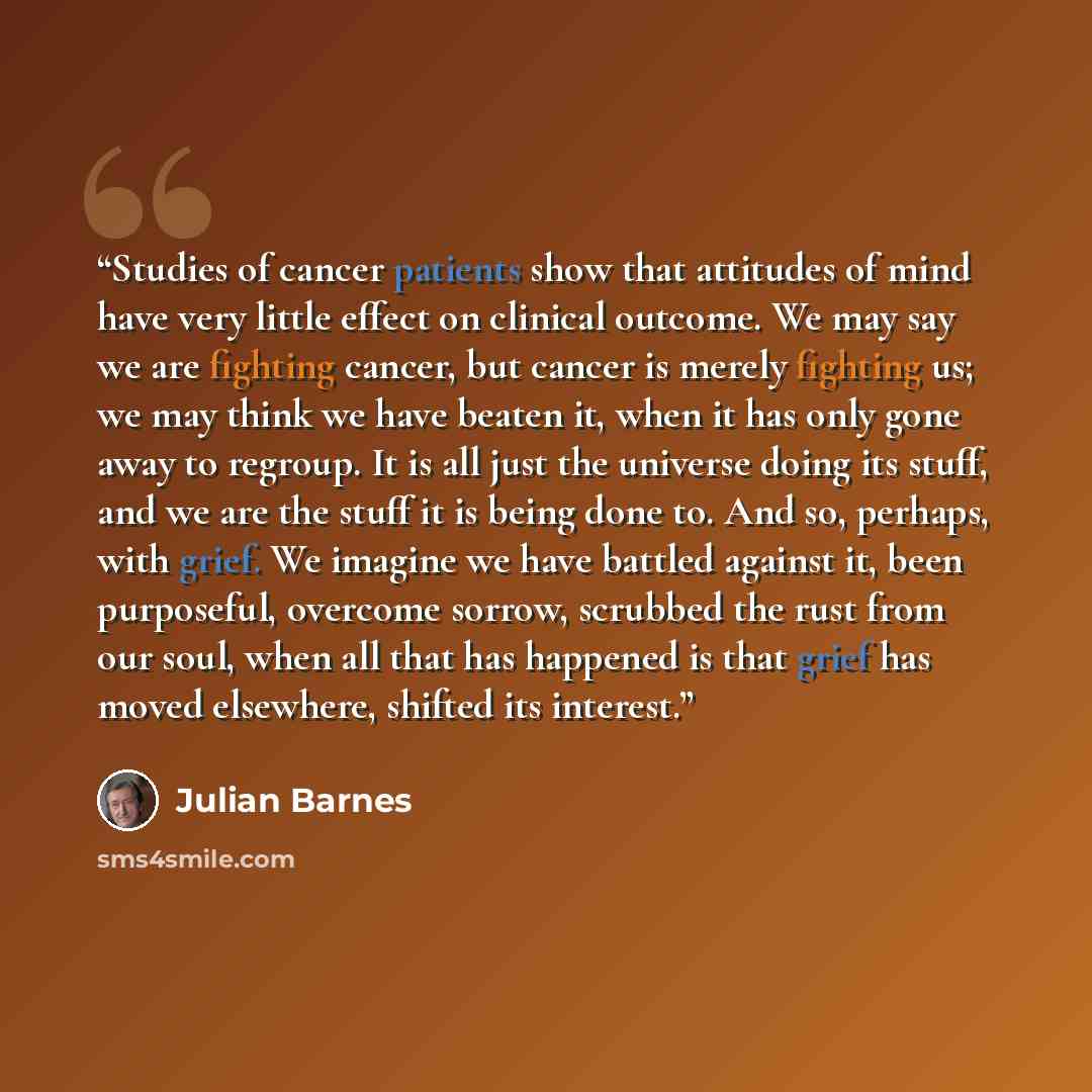 “Studies of cancer patients show that attitudes of mind have very little effect on clinical outcome. We may say we are fighting cancer, but cancer is merely fighting us; we may think we have beaten it, when it has only gone away to regroup. It is all just the universe doing its stuff, and we are…” quote by Julian Barnes
