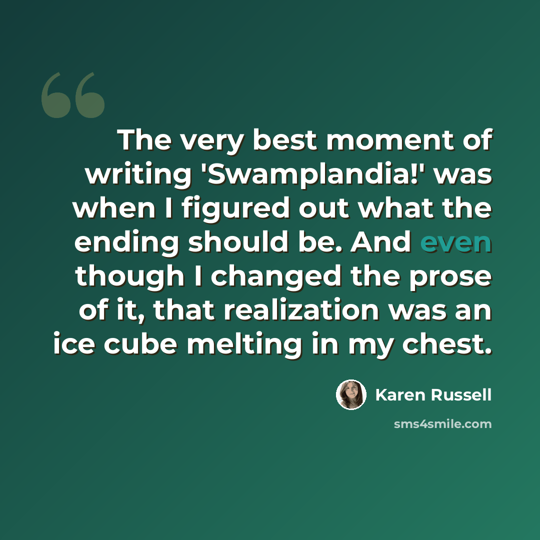 “The very best moment of writing 'Swamplandia!' was when I figured out what the ending should be. And even though I changed the prose of it, that realization was an ice cube melting in my chest.” quote by Karen Russell