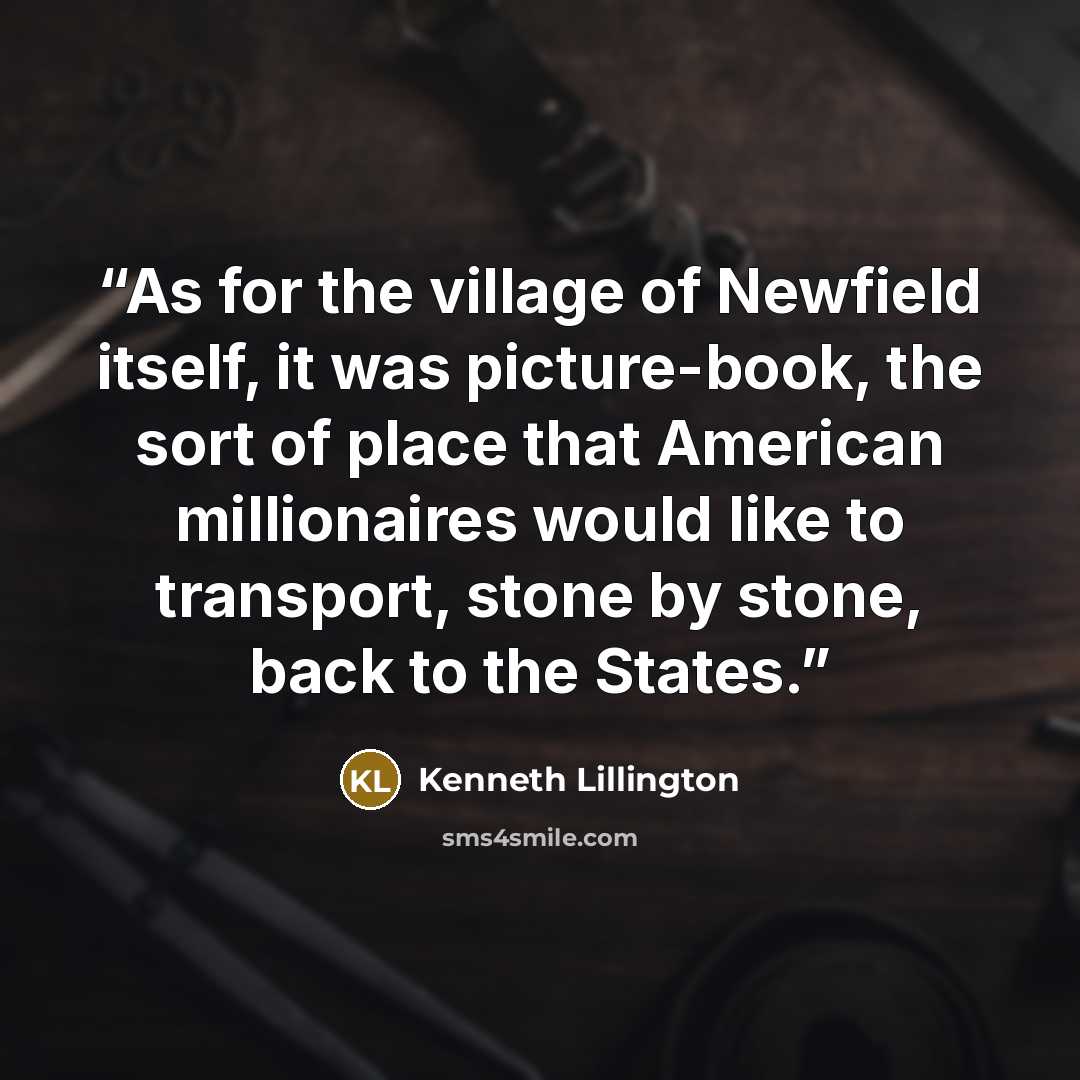 “As for the village of Newfield itself, it was picture-book, the sort of place that American millionaires would like to transport, stone by stone, back to the States.” quote by Kenneth Lillington