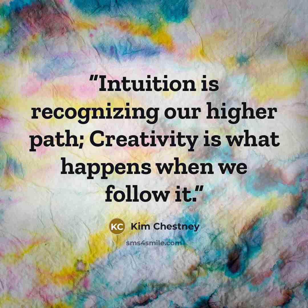“Intuition is recognizing our higher path; Creativity is what happens when we follow it.” quote by Kim Chestney