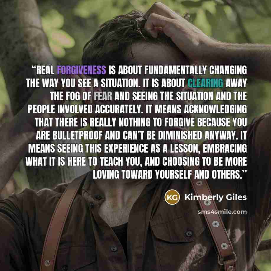 “Real forgiveness is about fundamentally changing the way you see a situation. It is about clearing away the fog of fear and seeing the situation and the people involved accurately. It means acknowledging that there is really nothing to forgive because you are bulletproof and can’t be diminished…” quote by Kimberly Giles