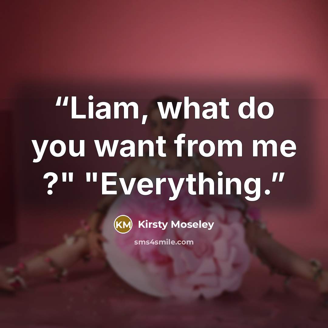 “Liam, what do you want from me ?" "Everything.” quote by Kirsty Moseley