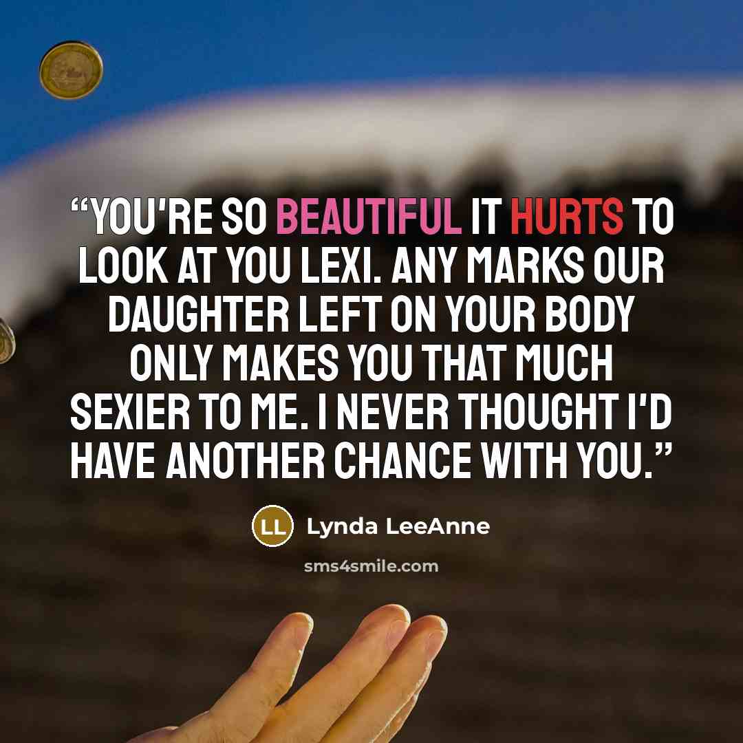 “You're so beautiful it hurts to look at you Lexi. Any marks our daughter left on your body only makes you that much sexier to me. I never thought I'd have another chance with you.” quote by Lynda LeeAnne