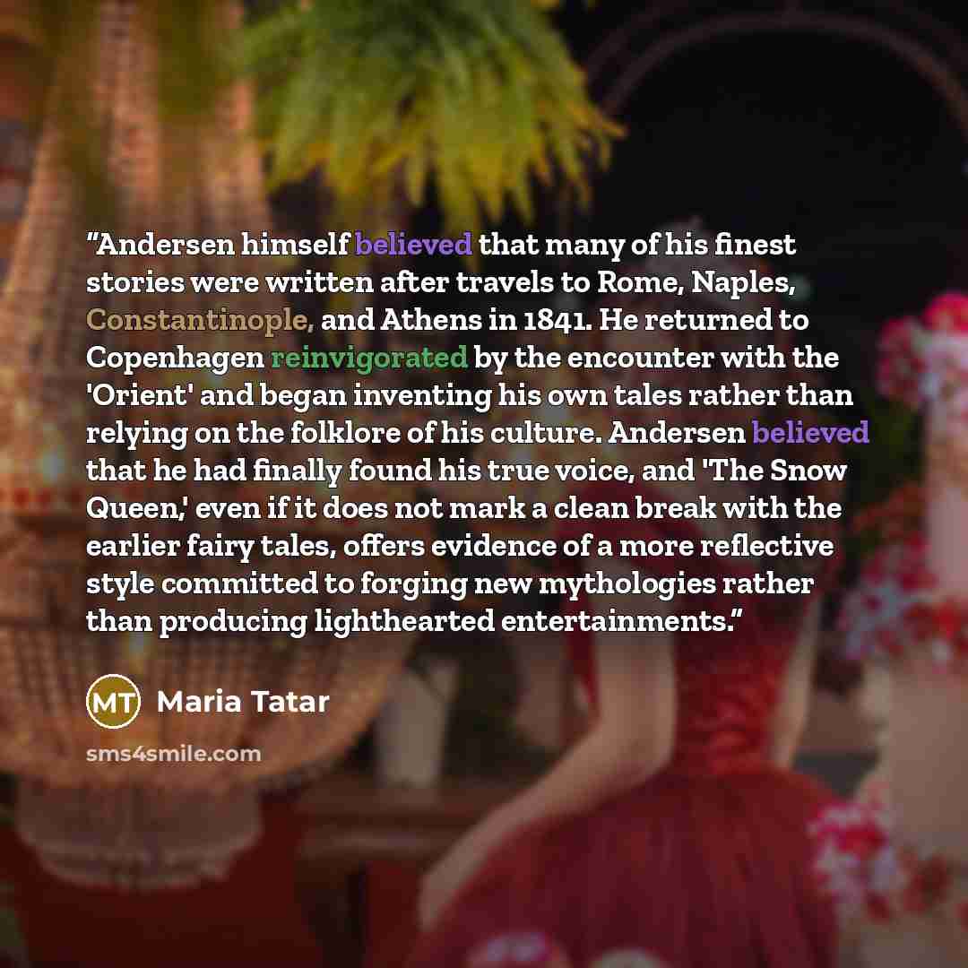“Andersen himself believed that many of his finest stories were written after travels to Rome, Naples, Constantinople, and Athens in 1841. He returned to Copenhagen reinvigorated by the encounter with the 'Orient' and began inventing his own tales rather than relying on the folklore of his culture…” quote by Maria Tatar