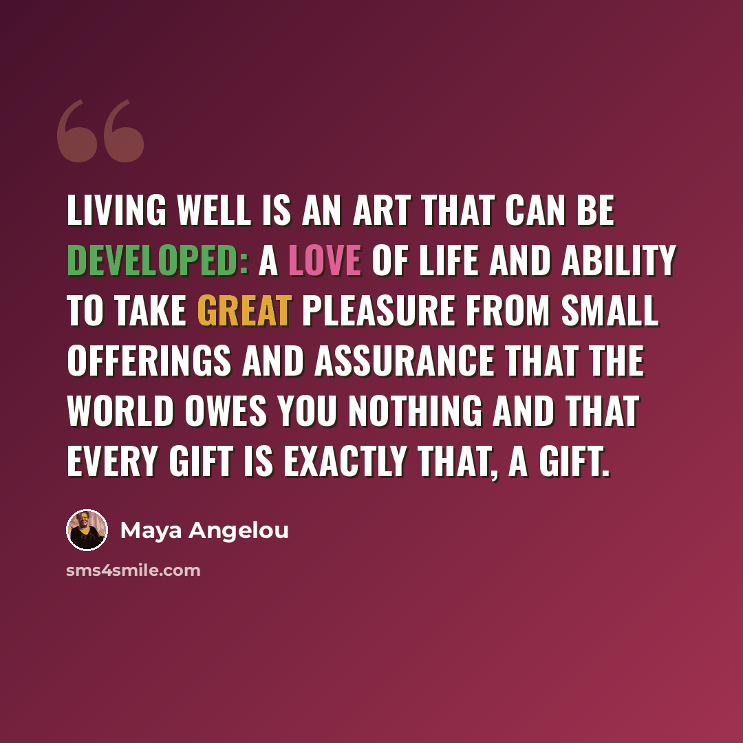 “Living well is an art that can be developed: a love of life and ability to take great pleasure from small offerings and assurance that the world owes you nothing and that every gift is exactly that, a gift.” quote by Maya Angelou