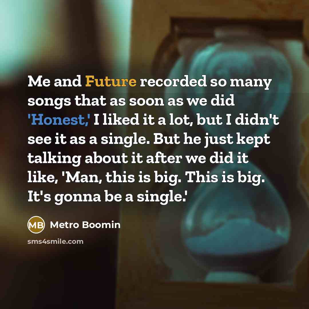 “Me and Future recorded so many songs that as soon as we did 'Honest,' I liked it a lot, but I didn't see it as a single. But he just kept talking about it after we did it like, 'Man, this is big. This is big. It's gonna be a single.'” quote by Metro Boomin