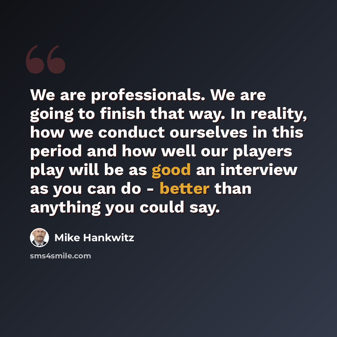 “We are professionals. We are going to finish that way. In reality, how we conduct ourselves in this period and how well our players play will be as good an interview as you can do - better than anything you could say.” quote by Mike Hankwitz