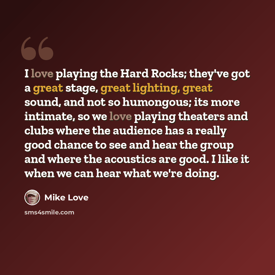 “I love playing the Hard Rocks; they've got a great stage, great lighting, great sound, and not so humongous; its more intimate, so we love playing theaters and clubs where the audience has a really good chance to see and hear the group and where the acoustics are good. I like it when we can hear…” quote by Mike Love