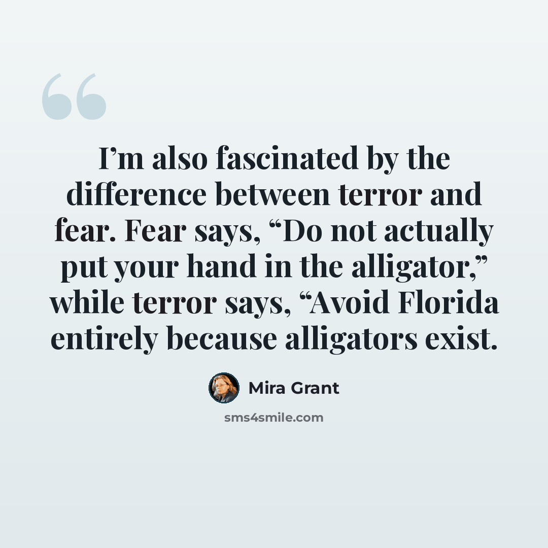 “I’m also fascinated by the difference between terror and fear. Fear says, “Do not actually put your hand in the alligator,” while terror says, “Avoid Florida entirely because alligators exist.” quote by Mira Grant