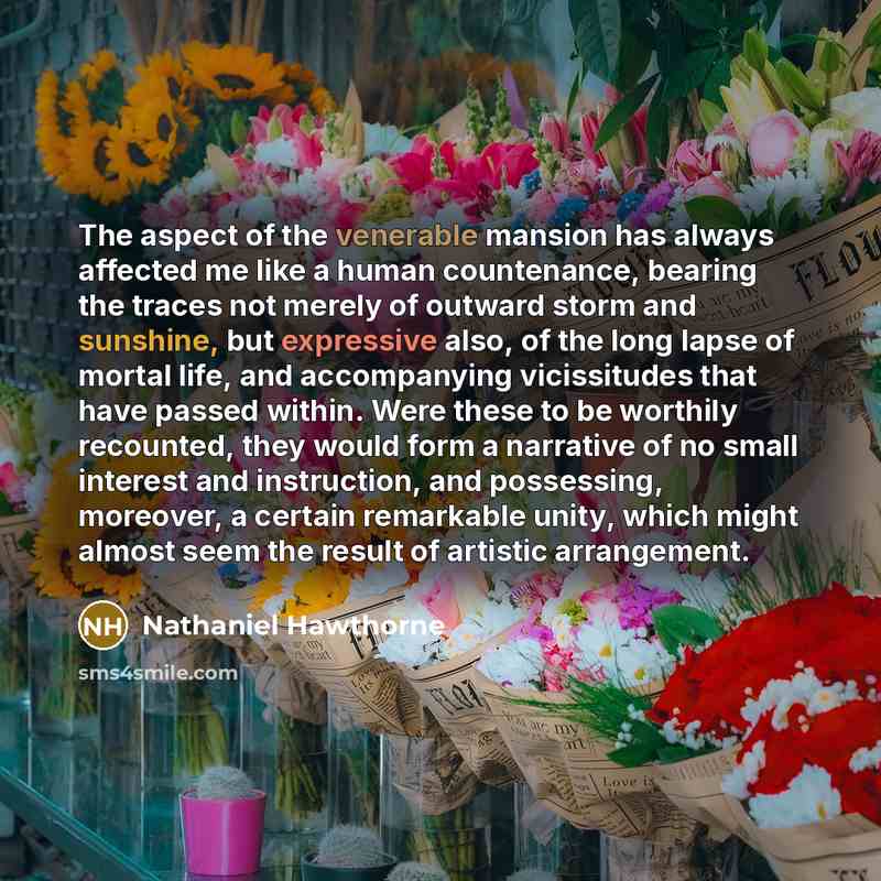 “The aspect of the venerable mansion has always affected me like a human countenance, bearing the traces not merely of outward storm and sunshine, but expressive also, of the long lapse of mortal life, and accompanying vicissitudes that have passed within. Were these to be worthily recounted, they…” quote by Nathaniel Hawthorne