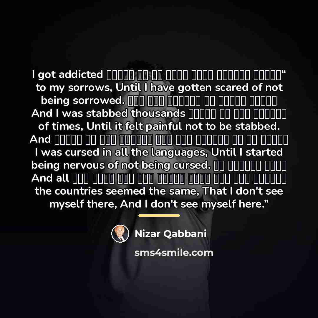 “أدمنت احزاني فصرت اخاف ان لا احزنا I got addicted to my sorrows, Until I have gotten scared of not being sorrowed. وطعنت آلافا من المرات حتى صار يوجعني بان لا اطعنا And I was stabbed thousands of times, Until it felt painful not to be stabbed. ولعنت في كل اللغات حتى صار يقلقني بان لا العنا And I…” quote by Nizar Qabbani
