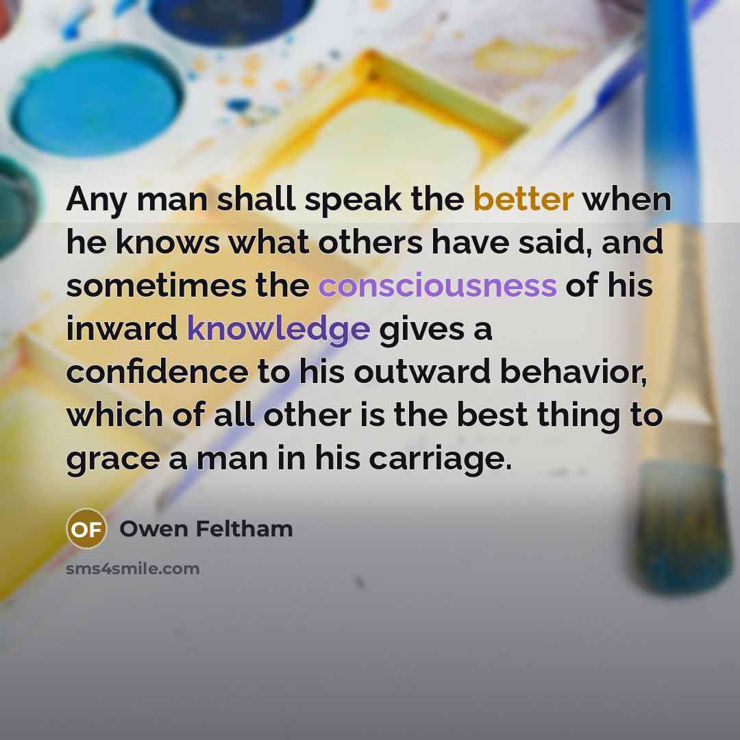 “Any man shall speak the better when he knows what others have said, and sometimes the consciousness of his inward knowledge gives a confidence to his outward behavior, which of all other is the best thing to grace a man in his carriage.” quote by Owen Feltham