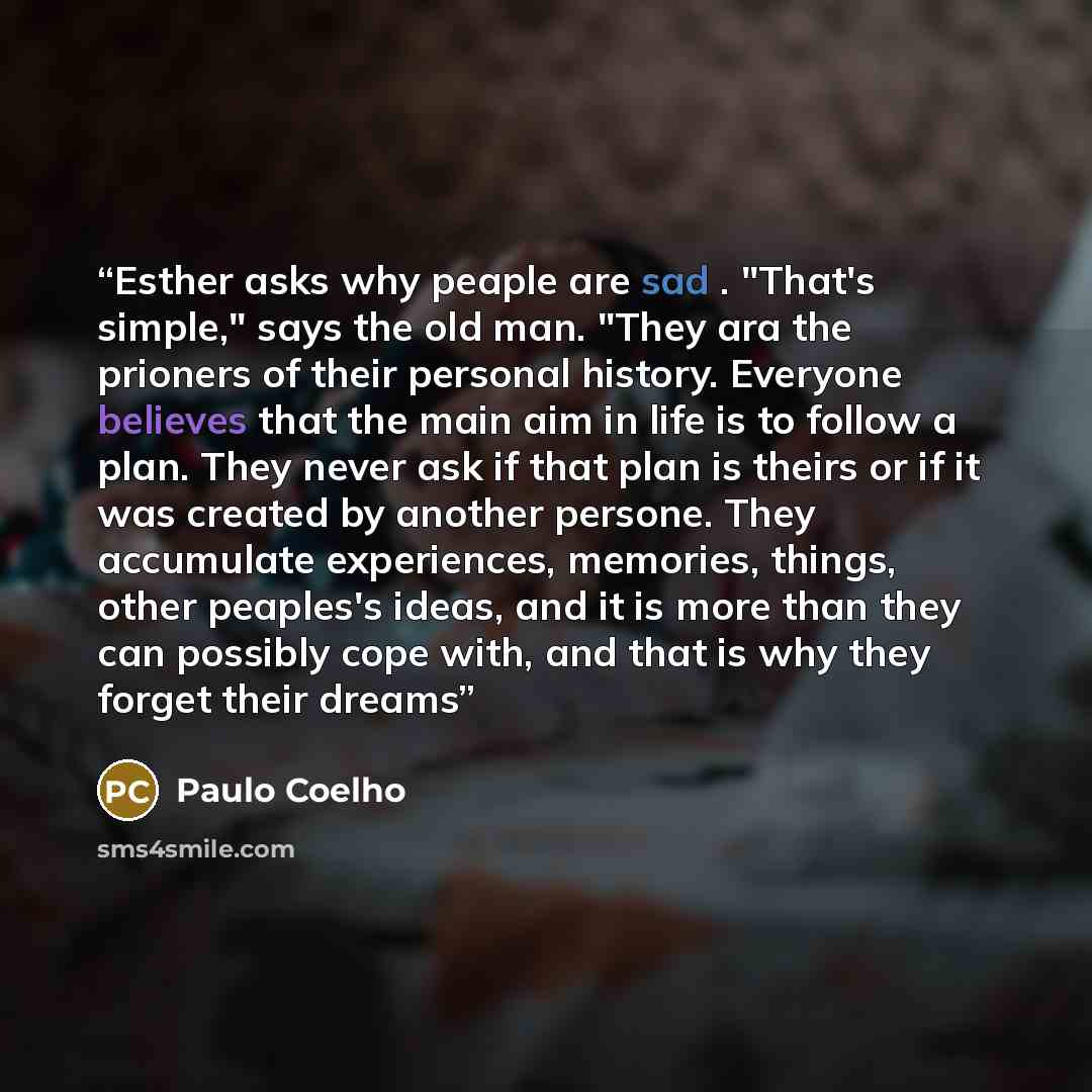 “Esther asks why peaple are sad . "That's simple," says the old man. "They ara the prioners of their personal history. Everyone believes that the main aim in life is to follow a plan. They never ask if that plan is theirs or if it was created by another persone. They accumulate experiences…” quote by paulo coelho