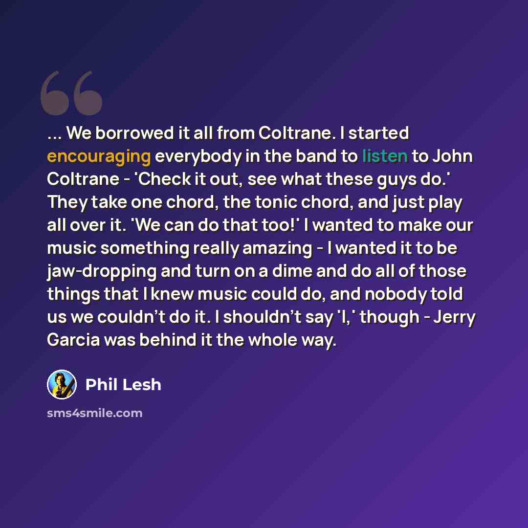 “... We borrowed it all from Coltrane. I started encouraging everybody in the band to listen to John Coltrane - 'Check it out, see what these guys do.' They take one chord, the tonic chord, and just play all over it. 'We can do that too!' I wanted to make our music something really amazing - I…” quote by Phil Lesh