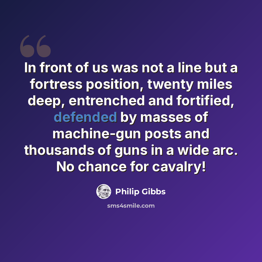 “In front of us was not a line but a fortress position, twenty miles deep, entrenched and fortified, defended by masses of machine-gun posts and thousands of guns in a wide arc. No chance for cavalry!” quote by Philip Gibbs