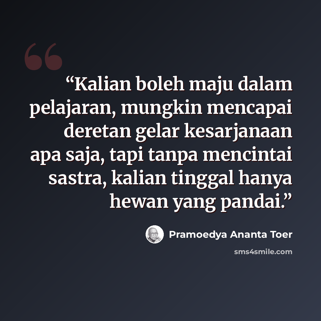 “Kalian boleh maju dalam pelajaran, mungkin mencapai deretan gelar kesarjanaan apa saja, tapi tanpa mencintai sastra, kalian tinggal hanya hewan yang pandai.” quote by Pramoedya Ananta Toer