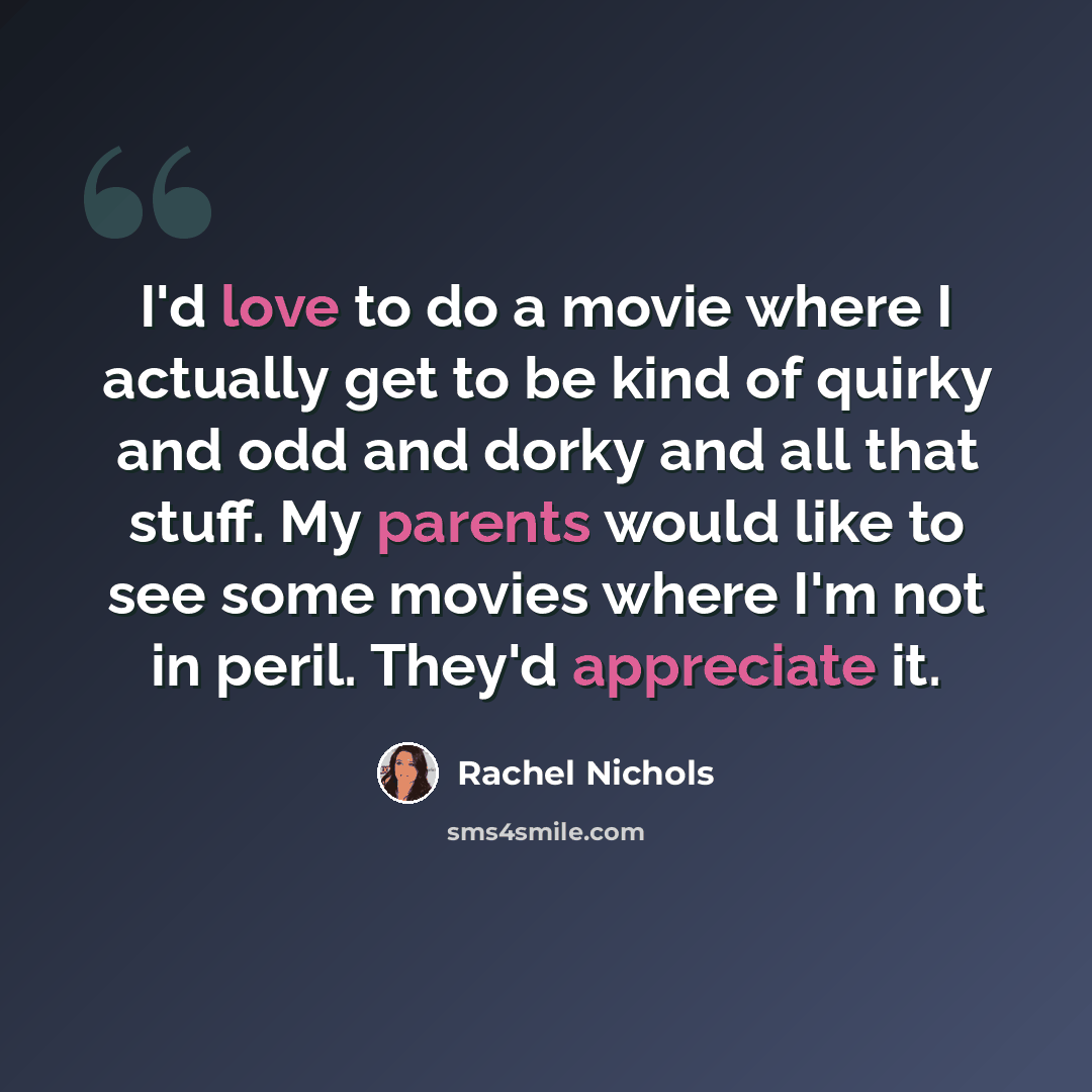 “I'd love to do a movie where I actually get to be kind of quirky and odd and dorky and all that stuff. My parents would like to see some movies where I'm not in peril. They'd appreciate it.” quote by Rachel Nichols