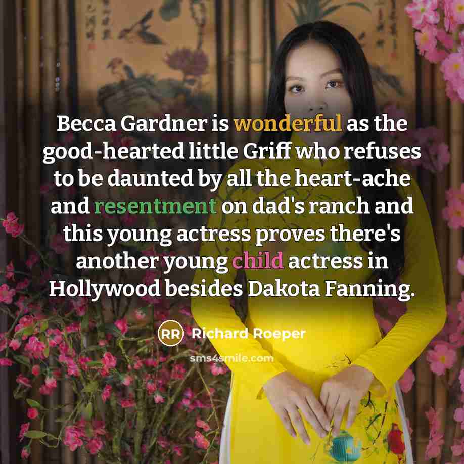 “Becca Gardner is wonderful as the good-hearted little Griff who refuses to be daunted by all the heart-ache and resentment on dad's ranch and this young actress proves there's another young child actress in Hollywood besides Dakota Fanning.” quote by Richard Roeper