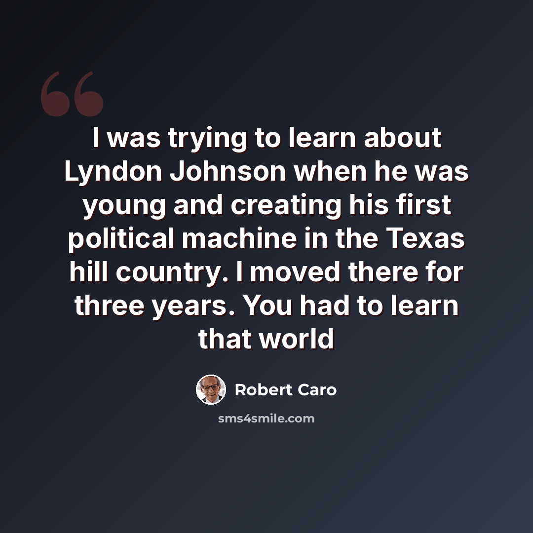 “I was trying to learn about Lyndon Johnson when he was young and creating his first political machine in the Texas hill country. I moved there for three years. You had to learn that world” quote by Robert Caro