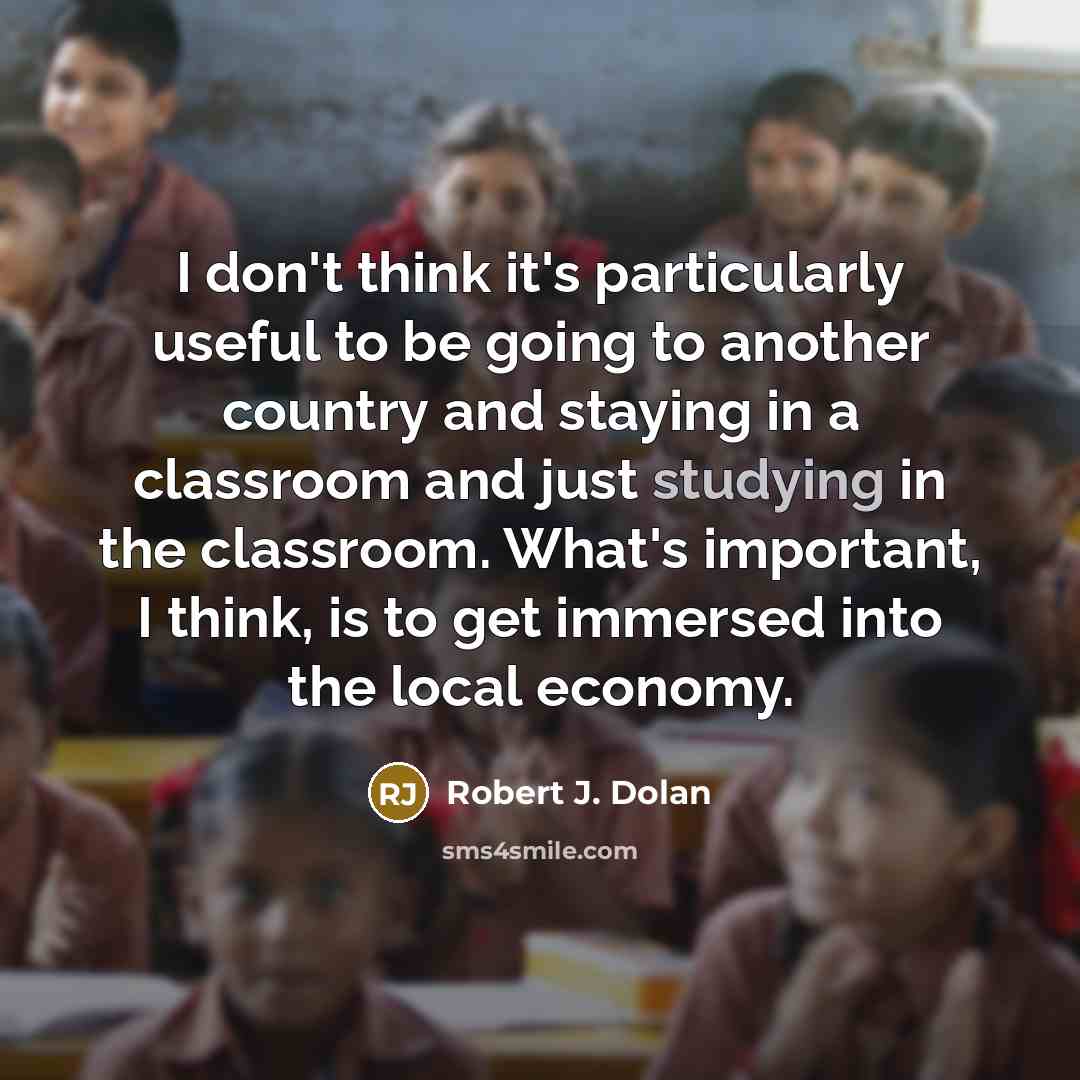 “I don't think it's particularly useful to be going to another country and staying in a classroom and just studying in the classroom. What's important, I think, is to get immersed into the local economy.” quote by Robert J. Dolan
