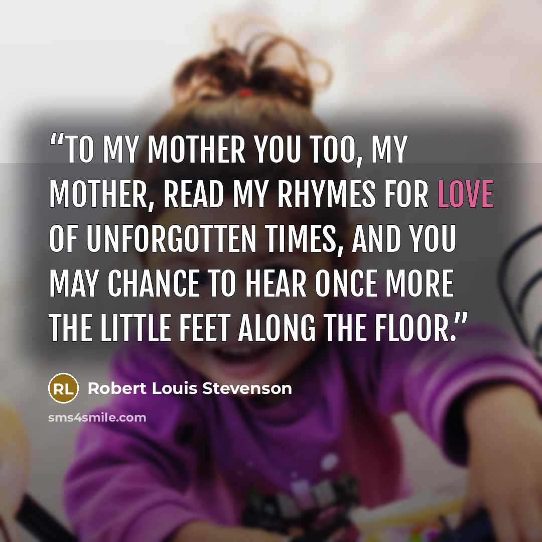 “To My Mother You too, my mother, read my rhymes For love of unforgotten times, And you may chance to hear once more The little feet along the floor.” quote by Robert Louis Stevenson