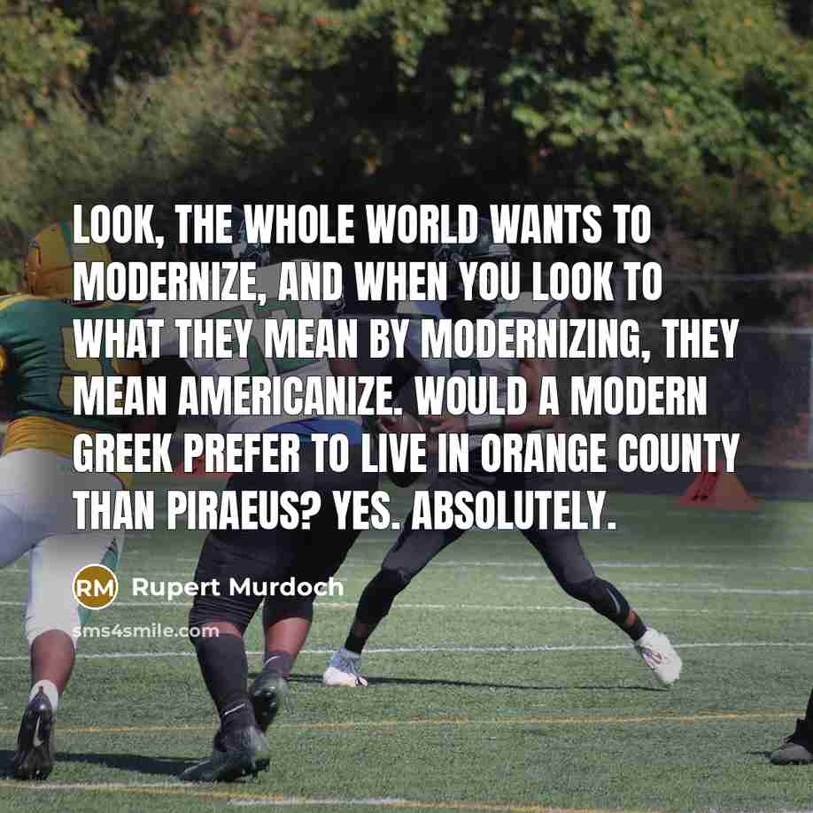 “Look, the whole world wants to modernize, and when you look to what they mean by modernizing, they mean Americanize. Would a modern Greek prefer to live in Orange County than Piraeus? Yes. Absolutely.” quote by Rupert Murdoch
