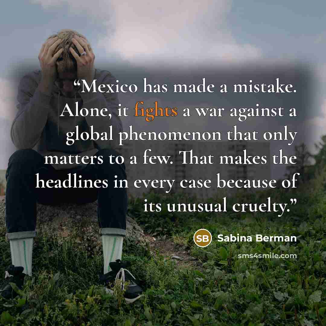 “Mexico has made a mistake. Alone, it fights a war against a global phenomenon that only matters to a few. That makes the headlines in every case because of its unusual cruelty.” quote by Sabina Berman