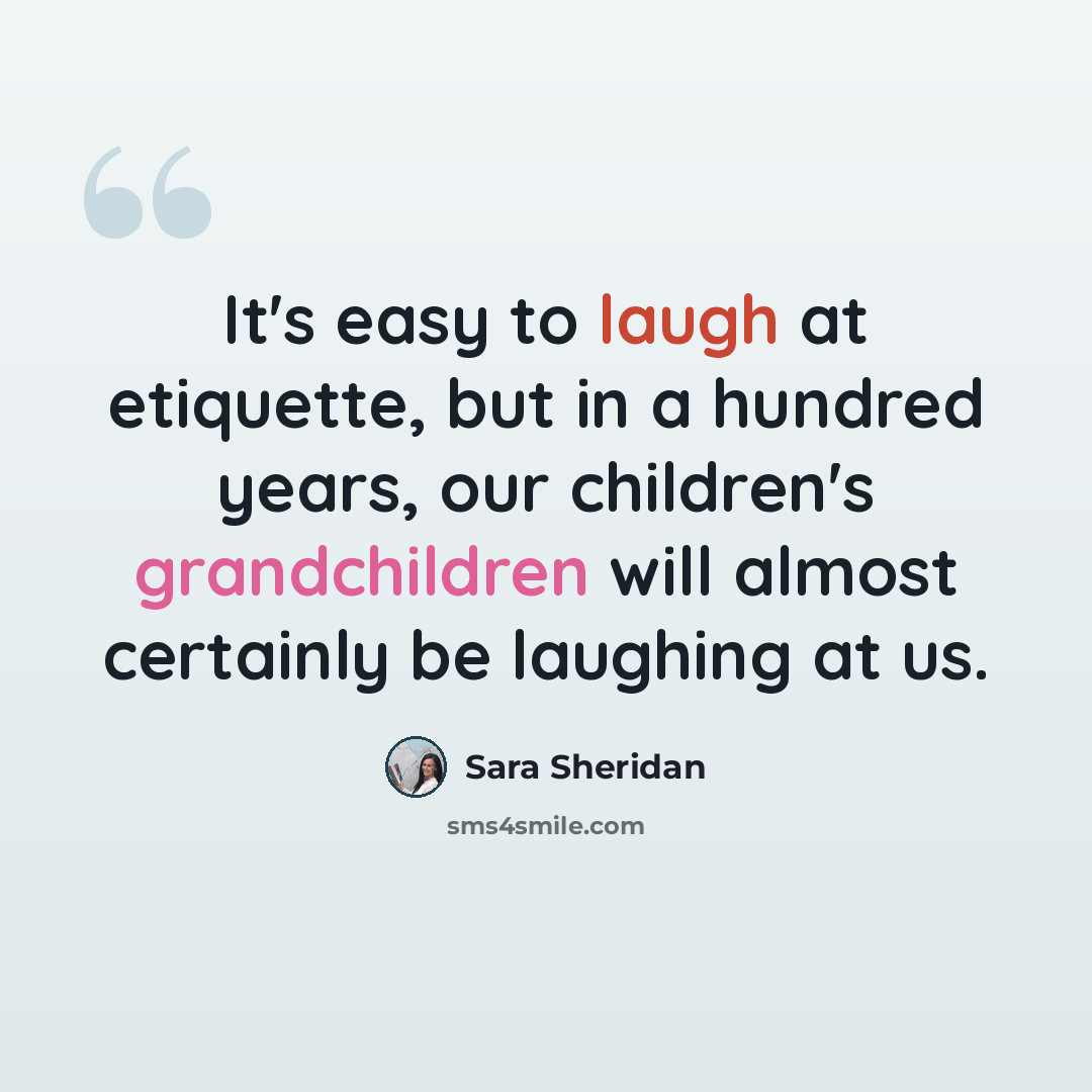 “It's easy to laugh at etiquette, but in a hundred years, our children's grandchildren will almost certainly be laughing at us.” quote by Sara Sheridan