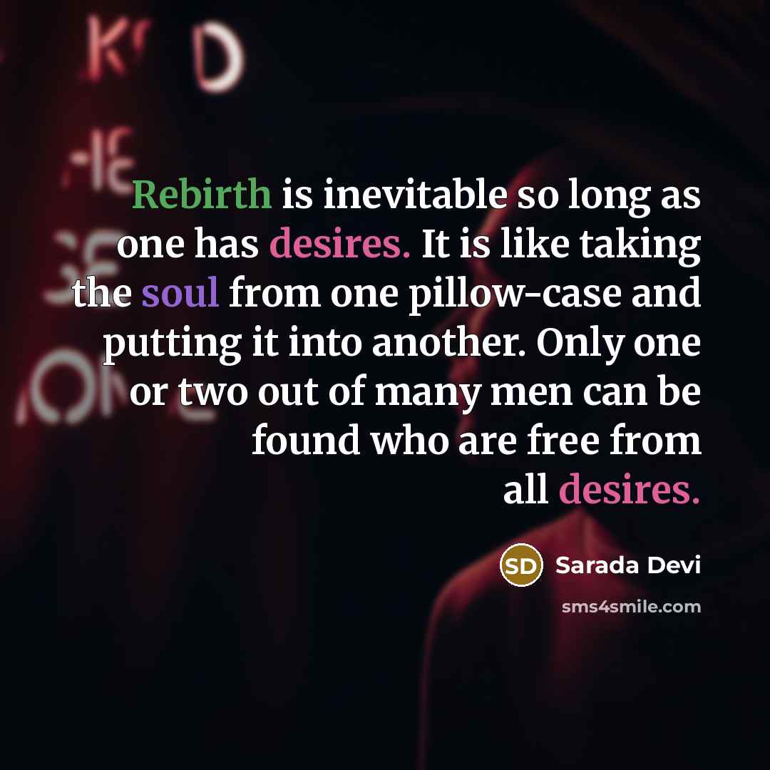 “Rebirth is inevitable so long as one has desires. It is like taking the soul from one pillow-case and putting it into another. Only one or two out of many men can be found who are free from all desires.” quote by Sarada Devi