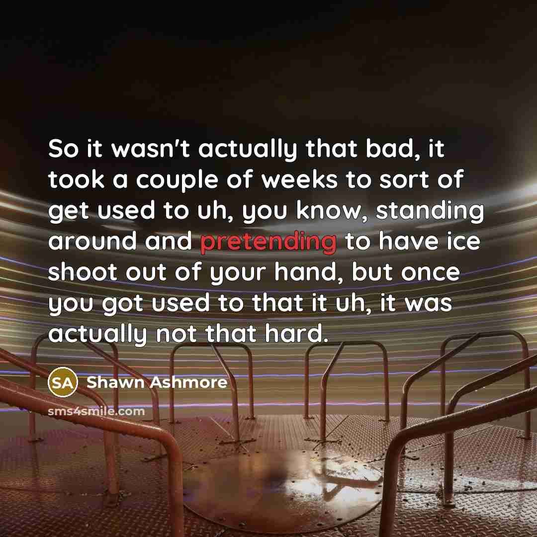 “So it wasn't actually that bad, it took a couple of weeks to sort of get used to uh, you know, standing around and pretending to have ice shoot out of your hand, but once you got used to that it uh, it was actually not that hard.” quote by Shawn Ashmore