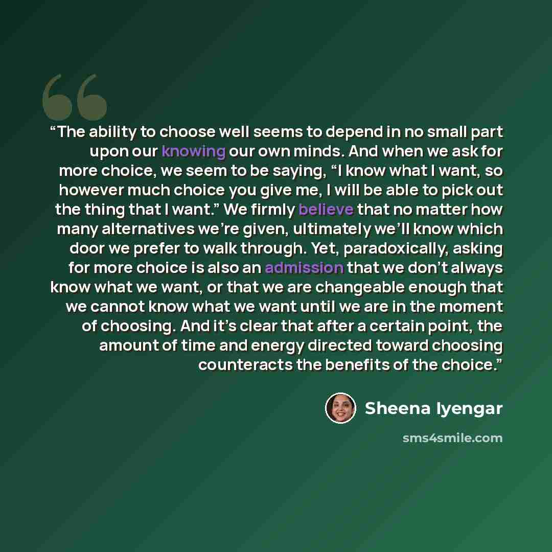 “The ability to choose well seems to depend in no small part upon our knowing our own minds. And when we ask for more choice, we seem to be saying, “I know what I want, so however much choice you give me, I will be able to pick out the thing that I want.” We firmly believe that no matter how many…” quote by Sheena Iyengar