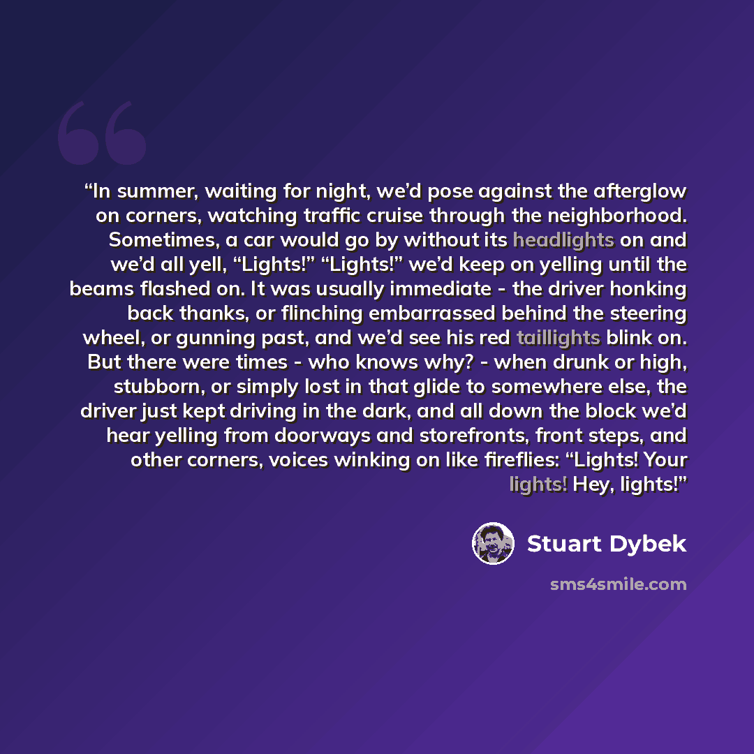 “In summer, waiting for night, we’d pose against the afterglow on corners, watching traffic cruise through the neighborhood. Sometimes, a car would go by without its headlights on and we’d all yell, “Lights!” “Lights!” we’d keep on yelling until the beams flashed on. It was usually immediate - the…” quote by Stuart Dybek