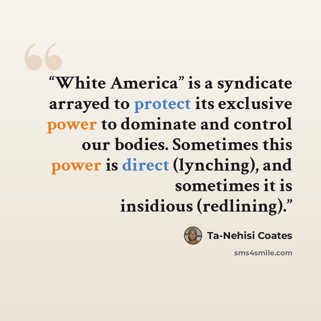 “White America” is a syndicate arrayed to protect its exclusive power to dominate and control our bodies. Sometimes this power is direct (lynching), and sometimes it is insidious (redlining).” quote by Ta-Nehisi Coates
