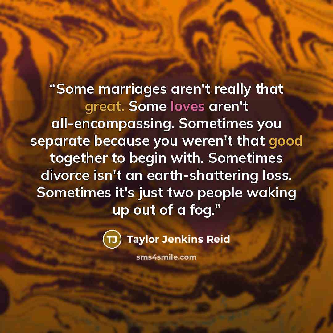 “Some marriages aren't really that great. Some loves aren't all-encompassing. Sometimes you separate because you weren't that good together to begin with. Sometimes divorce isn't an earth-shattering loss. Sometimes it's just two people waking up out of a fog.” quote by Taylor Jenkins Reid