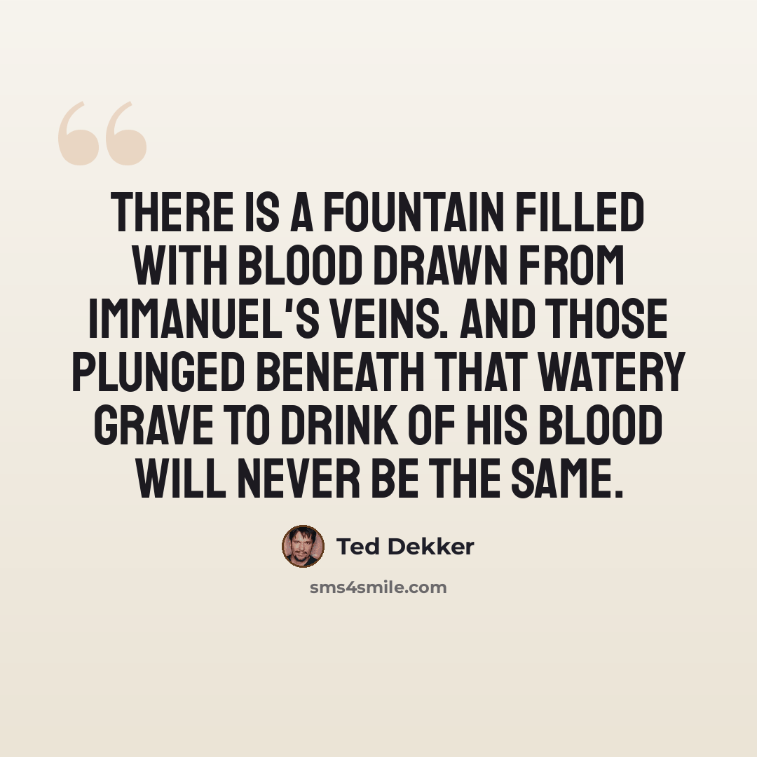 “There is a fountain filled with blood drawn from Immanuel's Veins. And those plunged beneath that watery grave to drink of His blood will never be the same.” quote by Ted Dekker