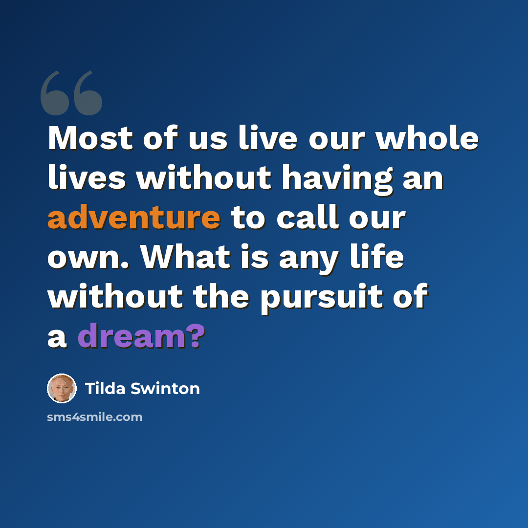 “Most of us live our whole lives without having an adventure to call our own. What is any life without the pursuit of a dream?” quote by Tilda Swinton